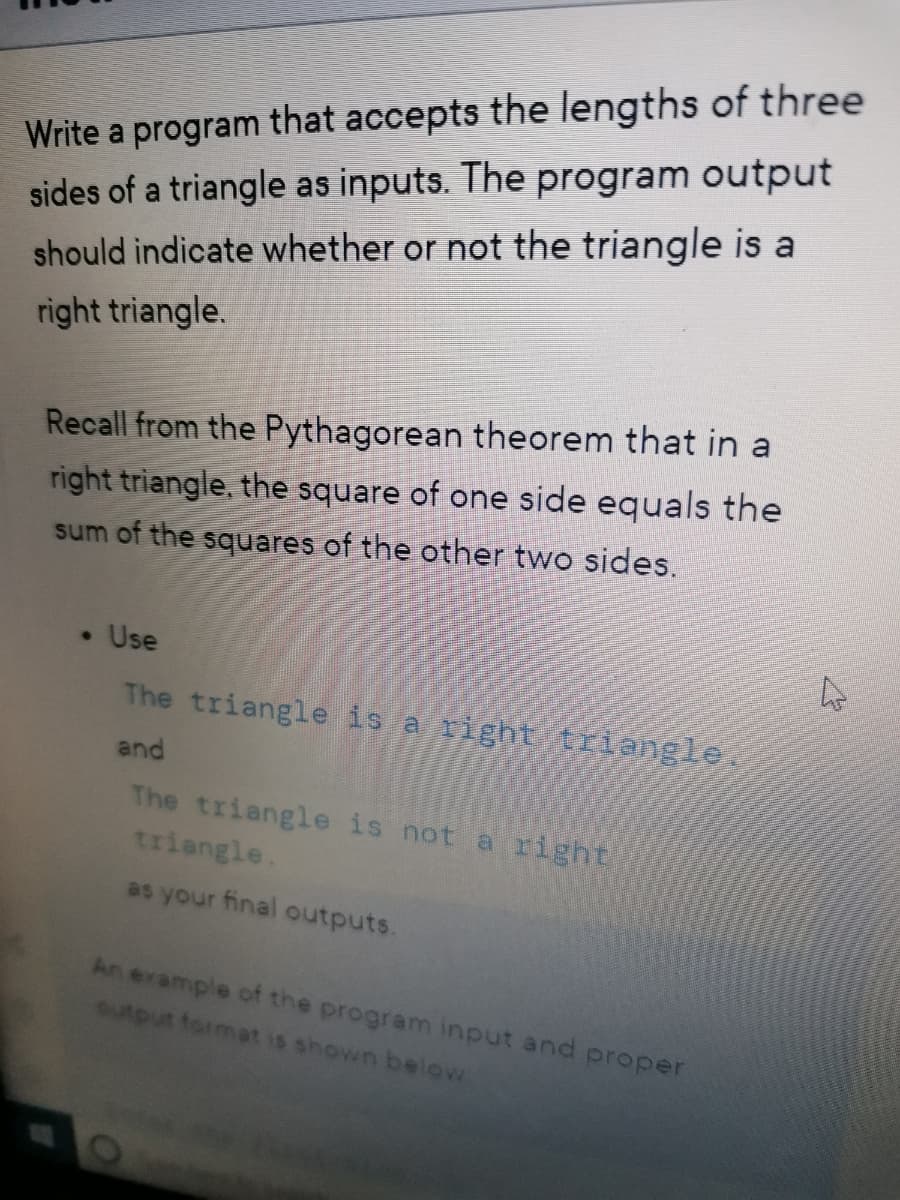 Write a program that accepts the lengths of three
sides of a triangle as inputs. The program output
should indicate whether or not the triangle is a
right triangle.
Recall from the Pythagorean theorem that in a
right triangle, the square of one side equals the
sum of the squares of the other two sides.
Use
The triangle is a right trlangle
and
The triangle is not a right
triangle.
as your final outputs.
An erample of the program input and proper
output format is shown below
