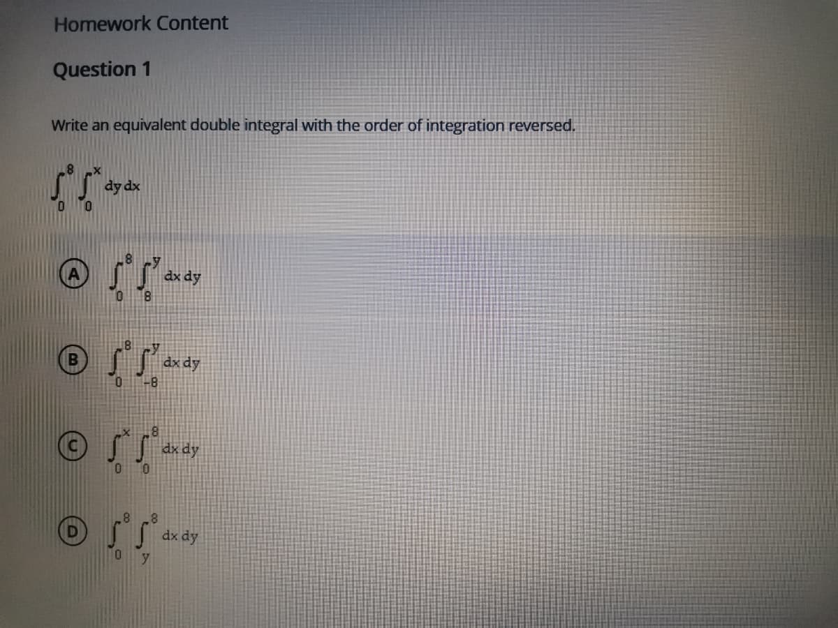 Homework Content
Question 1
Write an equivalent double integral with the order of integration reversed.
dy dx
dx dy
0.
dx dy
-8
dx dy
10
8.
dx dy
10
