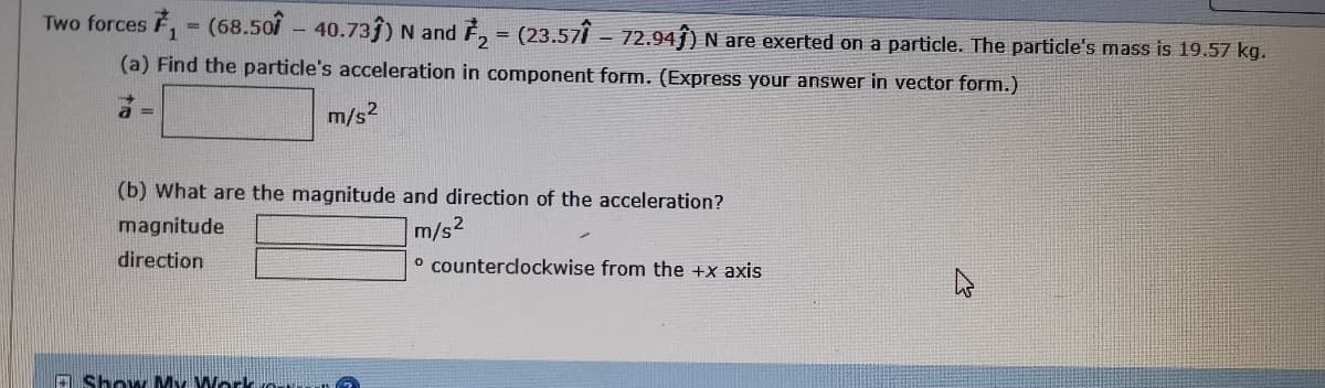 Two forces F, - (68.507 - 40.73ĵ) N and F, = (23.57Î - 72.94ĵ) N are exerted on a particle. The particle's mass is 19.57 kg.
(a) Find the particle's acceleration in component form. (Express your answer in vector form.)
m/s2
(b) What are the magnitude and direction of the acceleration?
m/s2
o counterclockwise from the +x axis
magnitude
direction
A Show My Work rorkan
