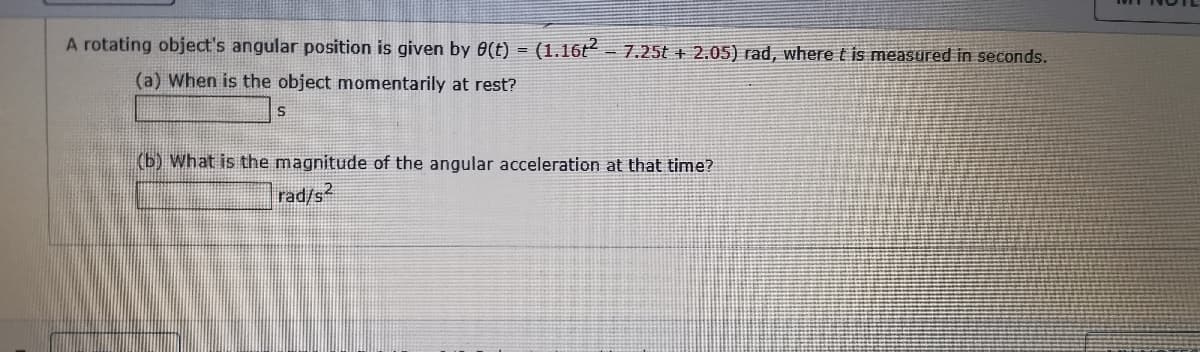 A rotating object's angular position is given by 6(t) = (1.16t=7.25t + 2.05) rad, where t is measured in seconds.
(a) When is the object momentarily at rest?
(b) What is the magnitude of the angular acceleration at that time?
rad/s2
