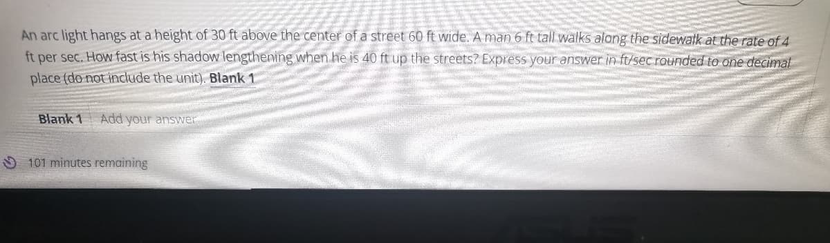 An arc light hangs at a height of 30 ft above the center of a street 60 ft wide. A man 6 ft tall walks along the sidewatk at the rate of 4
ft per sec. How fast is his shadow lengthening when he is 40 ft up the streets? Express your answer in ft/sec rounded to one decimal
place (do not include the unit). Blank 1
Blank 1
Add your answer
101 minutes remaining
