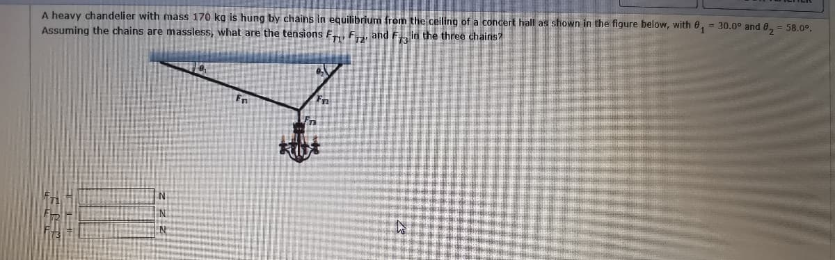 A heavy chandelier with mass 170 kg is hung by chains in equilibrium from the ceiling of a concert hall as shown in the figure below, with 0, = 30.0° and 0, = 58.0°.
Assuming the chains are massless, what are the tensions F, F, and F in the three chains?
%3D
Fn
