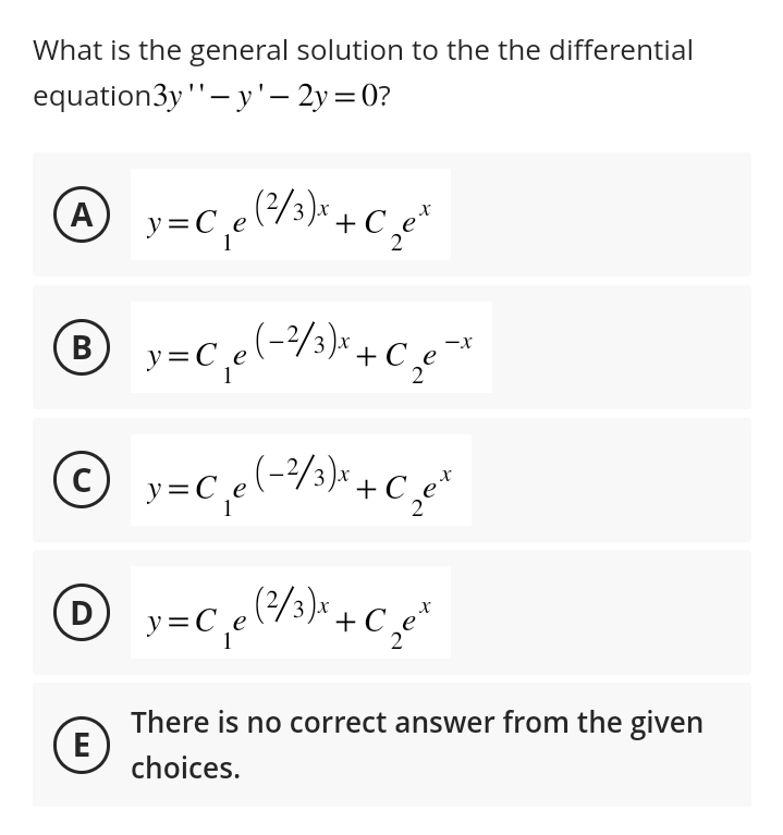 What is the general solution to the the differential
equation3y "'- y'- 2y=0?
(Α
A
B
(D
= C₁ e (²/³) x + C₁₂ e ²
2
E
y
© y = C₁e (-²/³ ) x + C ₁₂e²
C
2
y=C¸e (-²/³)* + C₂€¯x
-X
2
y=C₁e (²/³) + + C₁₂e²
x
zet
(2/3
2
There is no correct answer from the given
choices.