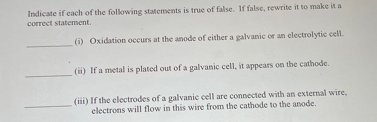 Indicate if each of the following statements is true of false. If false, rewrite it to make it a
correct statement.
(i) Oxidation occurs at the anode of either a galvanic or an electrolytic cell.
(ii) If a metal is plated out of a galvanic cell, it appears on the cathode.
(iii) If the electrodes of a galvanic cell are connected with an external wire,
electrons will flow in this wire from the cathode to the anode.
