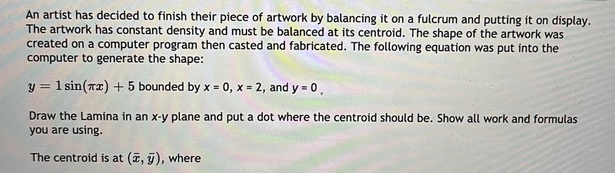 An artist has decided to finish their piece of artwork by balancing it on a fulcrum and putting it on display.
The artwork has constant density and must be balanced at its centroid. The shape of the artwork was
created on a computer program then casted and fabricated. The following equation was put into the
computer to generate the shape:
y = 1 sin(Tx) + 5 bounded by x = 0, x = 2, and y = 0,
%3D
Draw the Lamina in an x-y plane and put a dot where the centroid should be. Show all work and formulas
you are using.
The centroid is at (, j), where
