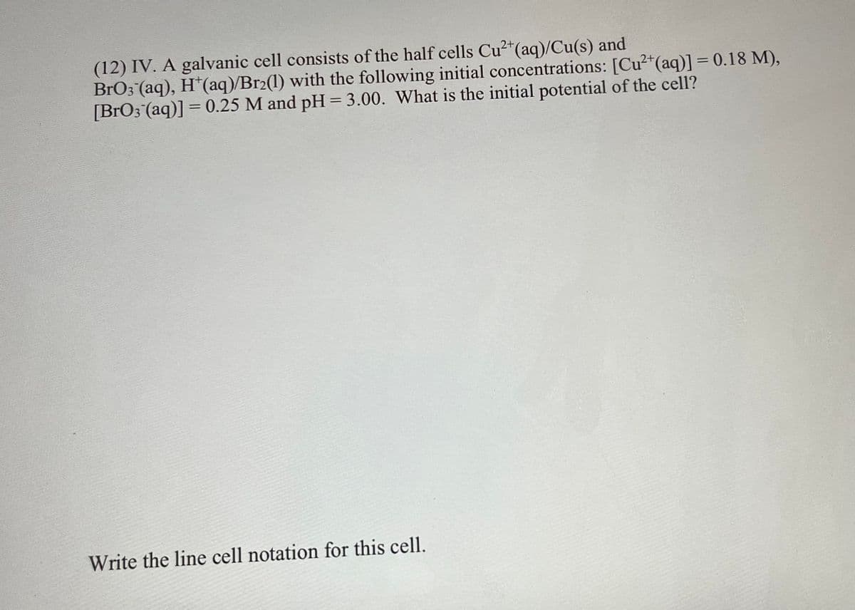 (12) IV. A galvanic cell consists of the half cells Cu2*(aq)/Cu(s) and
BrO3 (aq), H*(aq)/Br2(1) with the following initial concentrations: [Cu2*(aq)] = 0.18 M),
[BrO3 (aq)] = 0.25 M and pH= 3.00. What is the initial potential of the cell?
%3D
Write the line cell notation for this cell.
