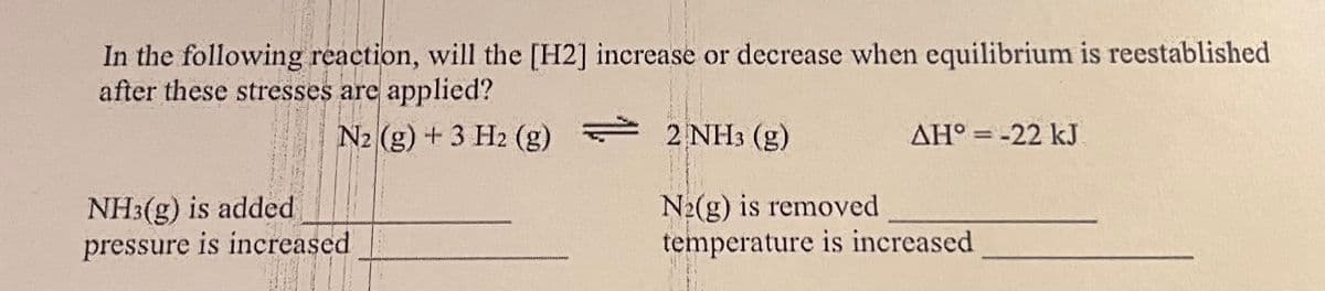 In the following reaction, will the [H2] increase or decrease when equilibrium is reestablished
after these stresses are applied?
N2 (g) + 3 H2 (g)
2 NH3 (g)
AH° = -22 kJ
NH3(g) is added
pressure is increased
N2(g) is removed
temperature is increased
