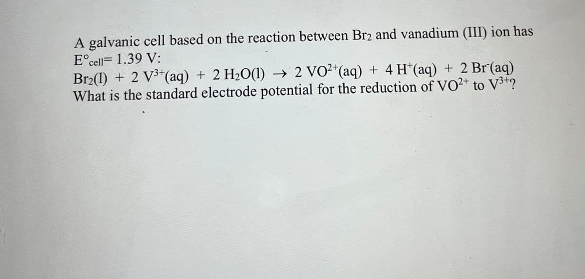 A galvanic cell based on the reaction between Br2 and vanadium (III) ion has
E°cell= 1.39 V:
Br2(1) + 2 V3*(aq) + 2 H20(1) → 2 VO²*(aq) + 4 H*(aq) + 2 Br (aq)
What is the standard electrode potential for the reduction of VO²+ to V³+?
