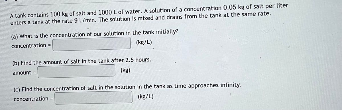 A tank contains 100 kg of salt and 1000 L of water. A solution of a concentration 0.05 kg of salt per liter
enters a tank at the rate 9 L/min. The solution is mixed and drains from the tank at the same rate.
(a) What is the concentration of our solution in the tank initially?
concentration =
(kg/L)
(b) Find the amount of salt in the tank after 2.5 hours.
amount =
(kg)
(c) Find the concentration of salt in the solution in the tank as time approaches infinity.
concentration =
(kg/L)
