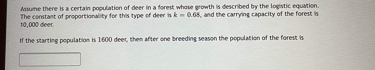 Assume there is a certain population of deer in a forest whose growth is described by the logistic equation.
The constant of proportionality for this type of deer is k = 0.68, and the carrying capacity of the forest is
10,000 deer.
If the starting population is 1600 deer, then after one breeding season the population of the forest is
