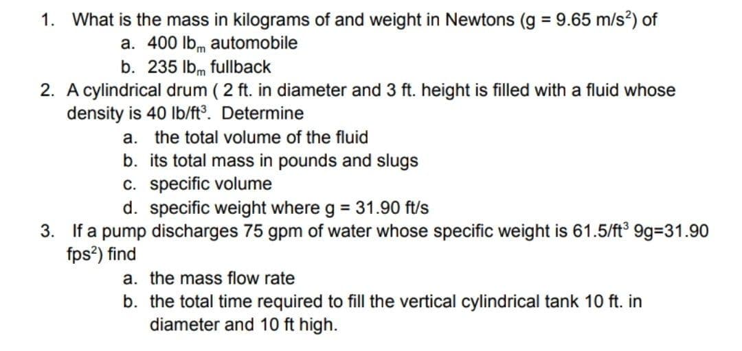 What is the mass in kilograms of and weight in Newtons (g = 9.65 m/s?) of
a. 400 lbm automobile
b. 235 lbm fullback
1.
2. A cylindrical drum ( 2 ft. in diameter and 3 ft. height is filled with a fluid whose
density is 40 Ib/ft°. Determine
a. the total volume of the fluid
b. its total mass in pounds and slugs
c. specific volume
d. specific weight where g = 31.90 ft/s
3. If a pump discharges 75 gpm of water whose specific weight is 61.5/ft 9g-31.90
fps?) find
a. the mass flow rate
b. the total time required to fill the vertical cylindrical tank 10 ft. in
diameter and 10 ft high.
