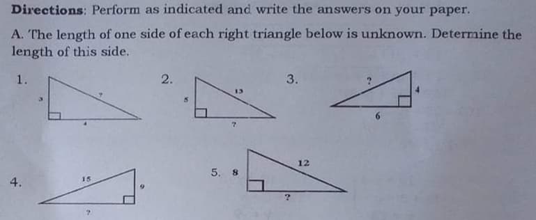 Directions: Perform as indicated and write the answers on your paper.
A. The length of one side of each right triangle below is unknown. Determine the
length of this side.
1.
2.
3.
13
12
5. 8
15
4.

