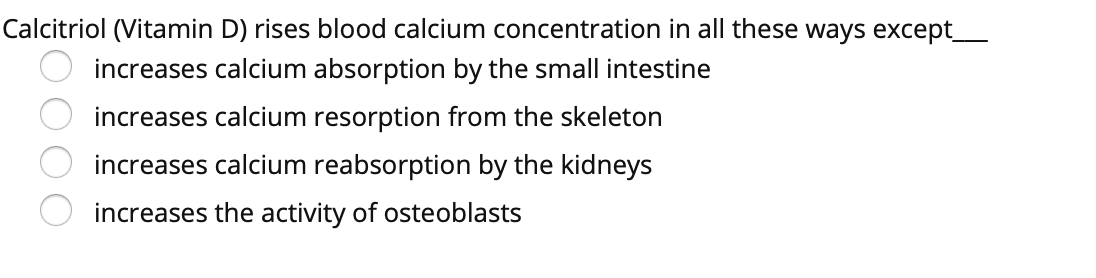 Calcitriol (Vitamin D) rises blood calcium concentration in all these ways except_
increases calcium absorption by the small intestine
increases calcium resorption from the skeleton
increases calcium reabsorption by the kidneys
increases the activity of osteoblasts
O000
