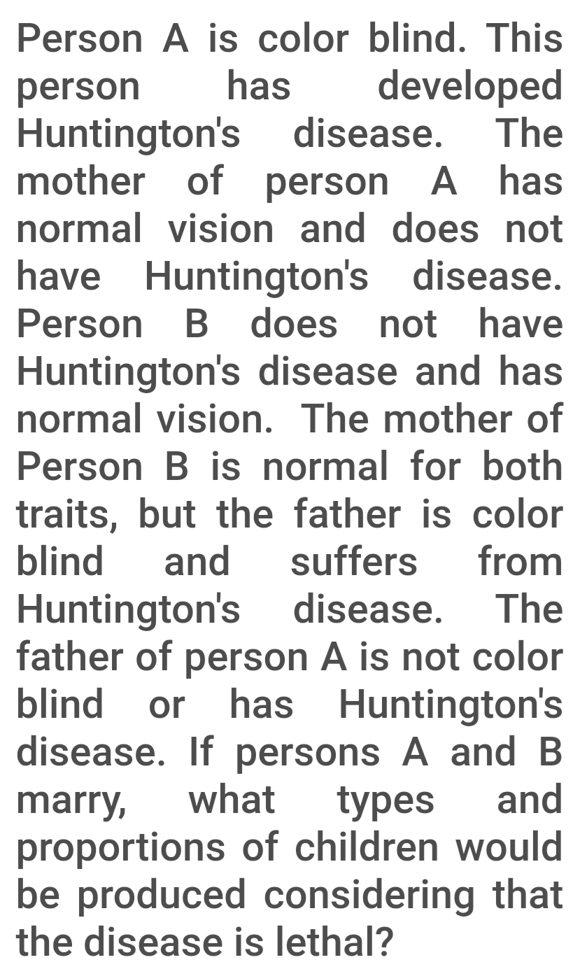 Person A is color blind. This
has
developed
The
person
Huntington's disease.
mother of person A has
normal vision and does not
have Huntington's disease.
B does not have
Person
Huntington's disease and has
normal vision. The mother of
Person B is normal for both
traits, but the father is color
blind
and
suffers
from
Huntington's disease.
father of person A is not color
The
blind
or
has Huntington's
disease. If persons A and B
what
and
types
proportions of children would
be produced considering that
the disease is lethal?
marry,
