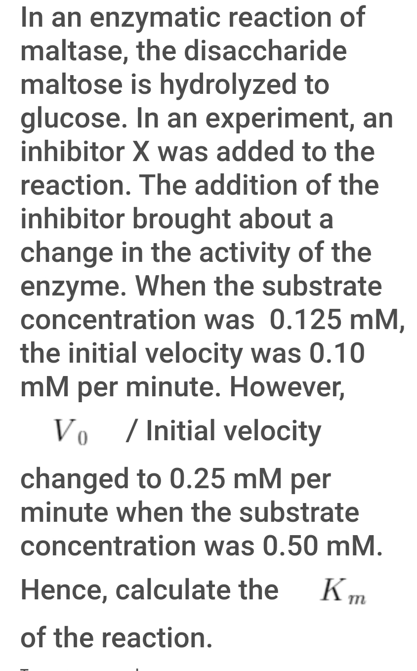In an enzymatic reaction of
maltase, the disaccharide
maltose is hydrolyzed to
glucose. In an experiment, an
inhibitor X was added to the
reaction. The addition of the
inhibitor brought about a
change in the activity of the
enzyme. When the substrate
concentration was 0.125 mM,
the initial velocity was 0.10
mM per minute. However,
Vo / Initial velocity
changed to 0.25 mM per
minute when the substrate
concentration was 0.50 mM.
Hence, calculate the
of the reaction.
