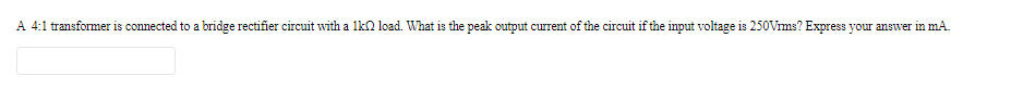 A 4:1 transformer is connected to a bridge rectifier circuit with a lkn load. What is the peak output current of the circuit if the input voltage is 250Vrms? Express your answer in mA.

