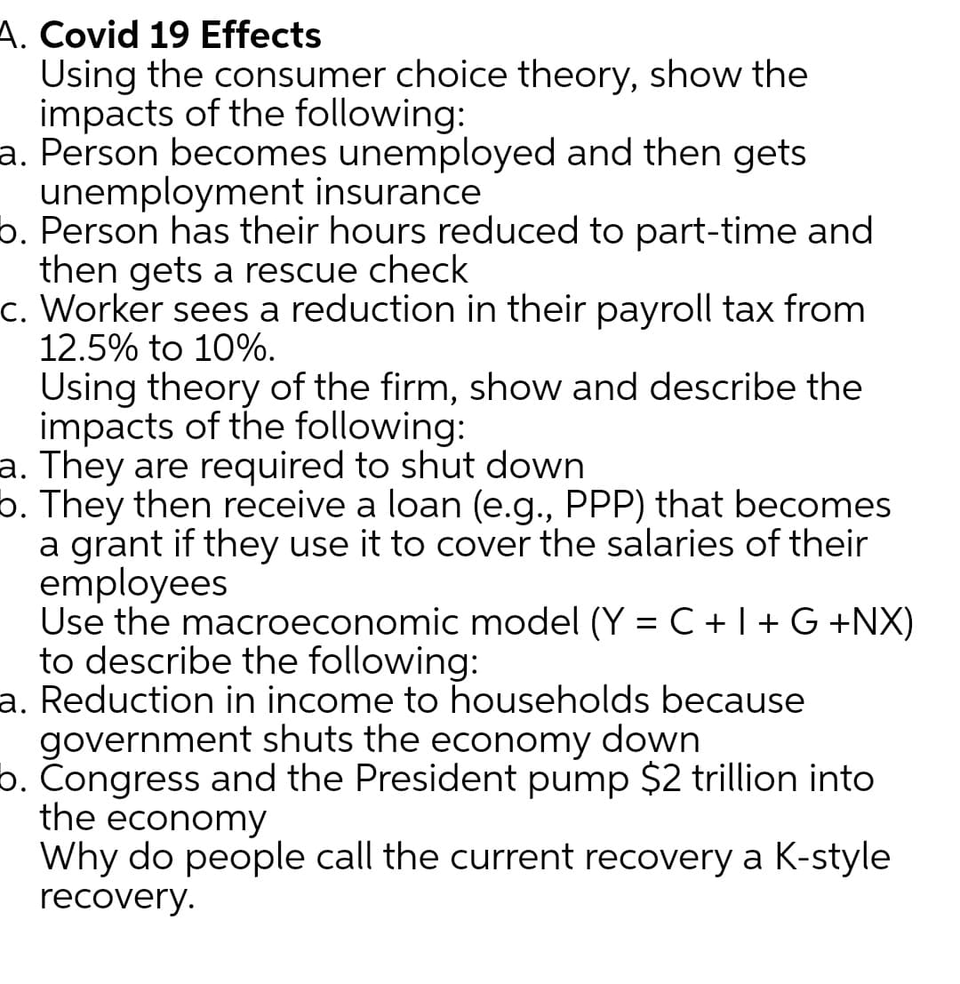 A. Covid 19 Effects
Using the consumer choice theory, show the
impacts of the following:
a. Person becomes unemployed and then gets
unemployment insurance
6. Person has their hours reduced to part-time and
then gets a rescue check
c. Worker sees a reduction in their payroll tax from
12.5% to 10%.
Using theory of the firm, show and describe the
impacts of the following:
a. They are required to shut down
6. They then receive a loan (e.g., PPP) that becomes
a grant if they use it to cover the salaries of their
employees
Use the macroeconomic model (Y = C +1 +G +NX)
to describe the following:
a. Reduction in income to households because
government shuts the economy down
6. Congress and the President pump $2 trillion into
the economy
Why do people call the current recovery a K-style
recovery.
