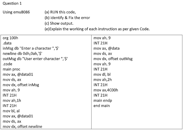 Question 1
Using emu8086
(a) RUN this code,
(b) identify & Fix the error
(c) Show output.
(e)Explain the working of each instruction as per given Code.
org 100h
.data
mov ah, 9
INT 21H
inMsg db "Enter a character ",'$'
newline db Odh,0ah,'$'
outMsg db "User enter character ",'$'
.code
mov ax, @data
mov ds, ax
mov dx, offset outMsg
mov ah, 9
main proc
mov ax, @data01
mov ds, ax
mov dx, offset inMsg
INT 21H
mov dl, bl
mov ah,2h
INT 21H
mov ah, 9
mov ax,4C00h
INT 21H
INT 21H
mov ah, 1h
INT 21H
mov bl, al
mov ax, @data01
mov ds, ax
mov dx, offset newline
main endp
end main
