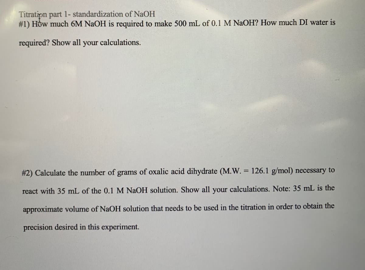 Titration part 1- standardization of NaOH
#1) How much 6M NaOH is required to make 500 mL of 0.1 M NaOH? How much DI water is
required? Show all your calculations.
# 2) Calculate the number of grams of oxalic acid dihydrate (M.W. = 126.1 g/mol) necessary to
react with 35 mL of the 0.1 M NaOH solution. Show all your calculations. Note: 35 mL is the
approximate volume of NaOH solution that needs to be used in the titration in order to obtain the
precision desired in this experiment.