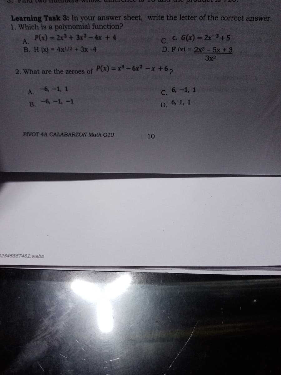 Learning Task 3: In your answer sheet, write the letter of the correct answer.
1. Which is a polynomial function?
P(x) = 2x3+ 3x-4x + 4
A.
C.
c. G(x) = 2x-3+5
B. H(x)-4x!/2 +3x-4
D.F (x) 2x3-5x +3
3x2
2. What are the zeroes of
P(x) = x-6x-x +6,
-6,-1, 1
A.
С. 6, —1, 1
В. -6, -1, -1
D. 6, 1, 1
PIVOT 4A CALABARZON Math G10
10
2846867462.webD
