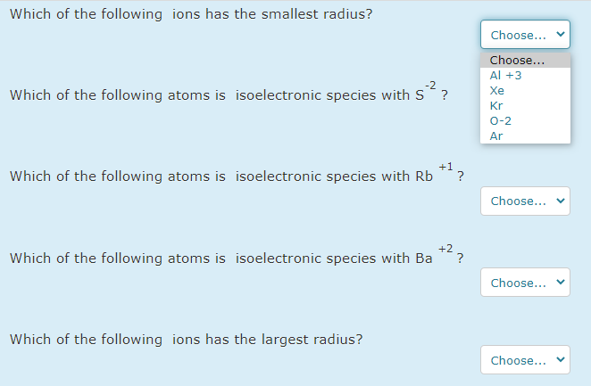 Which of the following ions has the smallest radius?
Choose...
Choose...
Al +3
-2
Which of the following atoms is isoelectronic species with S?
Xe
Kr
0-2
Ar
+1
Which of the following atoms is isoelectronic species with Rb
Choose...
+2
Which of the following atoms is isoelectronic species with Ba
?
Choose...
Which of the following ions has the largest radius?
Choose...
