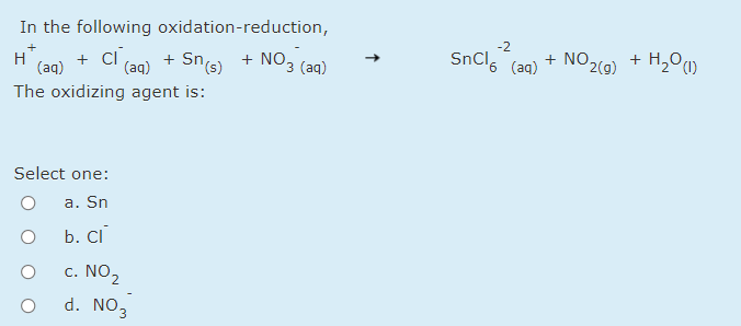 In the following oxidation-reduction,
+ ci a0) +
-2
SnCl, (aq)
+ H2O)
2(g)
+ NO,
+ NO3 (aq)
Sns)
+
H
(aq)
(aq)
The oxidizing agent is:
Select one:
a. Sn
b. Ci
c. NO2
d. NO3
