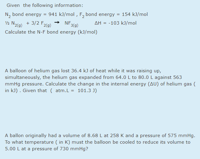Given the following information:
N, bond energy = 941 kJ/mol , F, bond energy = 154 kJ/mol
NF 3(9)
AH = -103 kJ/mol
2 N2(a) + 3/2 F2(g)
Calculate the N-F bond energy (kJ/mol)
A balloon of helium gas lost 36.4 kJ of heat while it was raising up,
simultaneously, the helium gas expanded from 64.0 L to 80.0 L against 563
mmHg pressure. Calculate the change in the internal energy (AU) of helium gas (
in kJ) . Given that ( atm.L = 101.3 J)
A ballon originally had a volume of 8.68 L at 258 K and a pressure of 575 mmHg.
To what temperature ( in K) must the balloon be cooled to reduce its volume to
5.00 L at a pressure of 730 mmHg?
