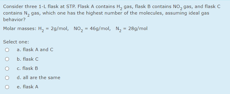 Consider three 1-L flask at STP. Flask A contains H, gas, flask B contains NO, gas, and flask C
contains N, gas, which one has the highest number of the molecules, assuming ideal gas
behavior?
Molar masses: H, = 2g/mol, NO, = 46g/mol, N, = 28g/mol
Select one:
a. flask A and C
b. flask C
c. flask B
d. all are the same
e. flask A
