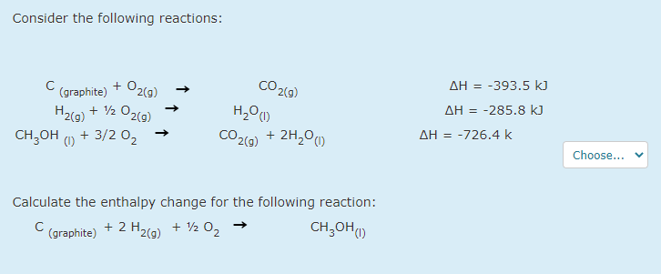 Consider the following reactions:
AH = -393.5 kJ
+ O2(g)
CO 2(9)
(graphite)
AH = -285.8 k)
+ V2 O2(g)
H2(9)
AH = -726.4 k
CH,OH + 3/2 0,
CO2(9) + 2H,0)
(1)
Choose...
Calculate the enthalpy change for the following reaction:
CH;OH)
(graphite)
+ 2 H2(g) + 2 02
