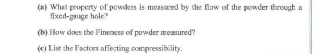 (a) What property of powders is measured by the flow of the powder through a
fixed-gauge hole?
(b) How does the Fineness of powder measured?
(c) List the Factors affecting compressibility.
