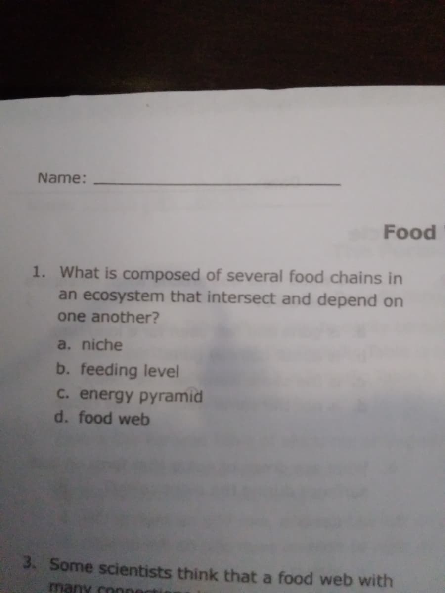 Name:
Food
1. What is composed of several food chains in
an ecosystem that intersect and depend on
one another?
a. niche
b. feeding level
C. energy pyramid
d. food web
3. Some scientists think that a food web with
many conner
