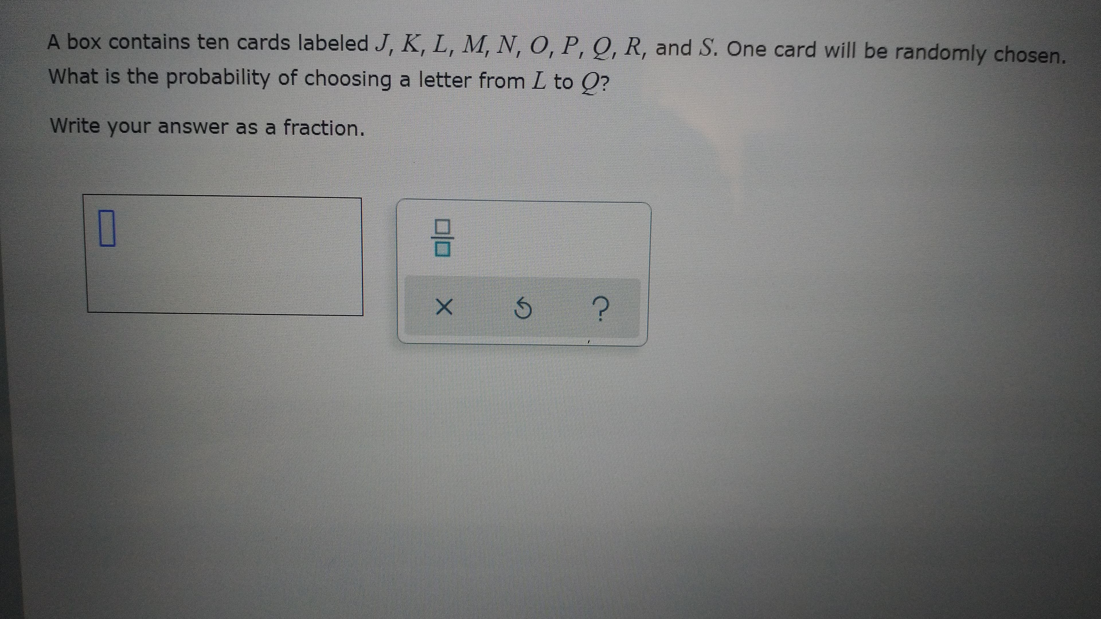 A box contains ten cards labeled J, K, L, M, N, O, P, Q, R, and S. One card will be randomly chosen.
What is the probability of choosing a letter from L to Q?
Write your answer as a fraction.
C.
