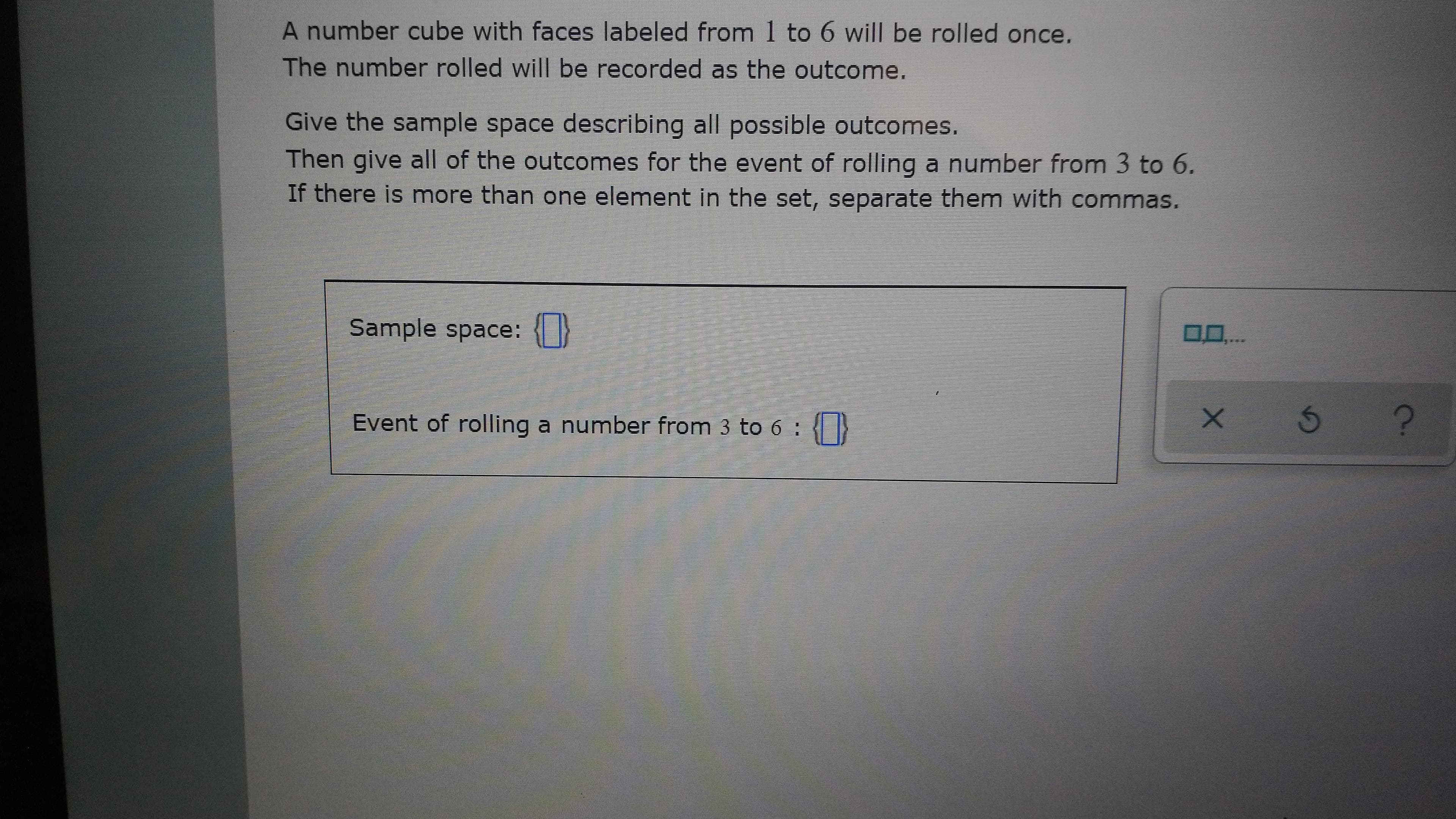 A number cube with faces labeled from 1 to 6 will be rolled once.
The number rolled will be recorded as the outcome.
Give the sample space describing all possible outcomes.
Then give all of the outcomes for the event of rolling a number from 3 to 6.
If there is more than one element in the set, separate them with commas.
Sample space: }
Event of rolling a number from 3 to 6 :
