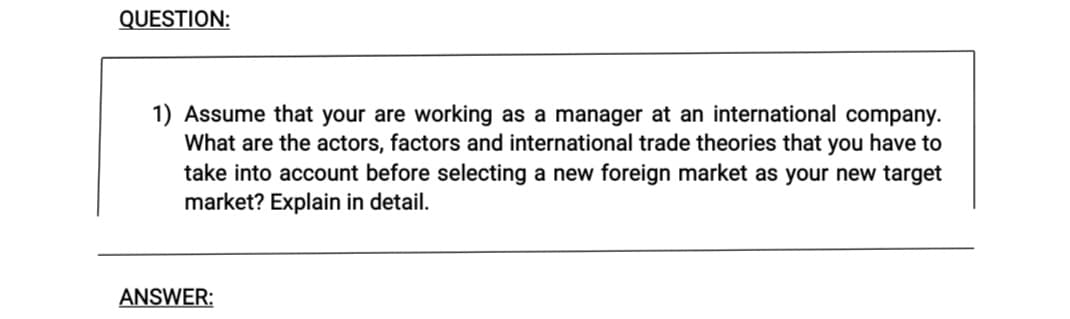 QUESTION:
1) Assume that your are working as a manager at an international company.
What are the actors, factors and international trade theories that you have to
take into account before selecting a new foreign market as your new target
market? Explain in detail.
ANSWER:
