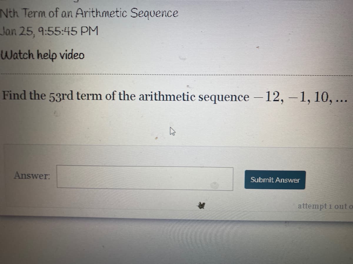 Nth Term of an Arithmetic Sequence
Jan 25, 9:55:45 PM
Watch help video
Find the 53rd term of the arithmetic sequence – 12, – 1, 10, ...
Answer:
Submit Answer
attempt i out o
