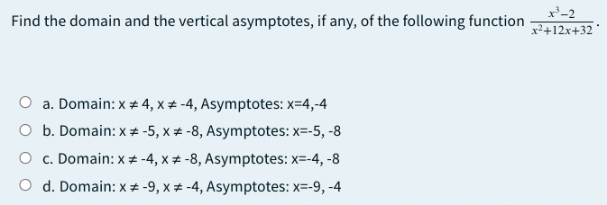 x-2
Find the domain and the vertical asymptotes, if any, of the following function
x²+12x+32
a. Domain: x + 4, x + -4, Asymptotes: x=4,-4
O b. Domain: x # -5, x # -8, Asymptotes: x=-5, -8
O c. Domain: x # -4, x + -8, Asymptotes: x=-4, -8
O d. Domain: x # -9, x # -4, Asymptotes: x=-9, -4
