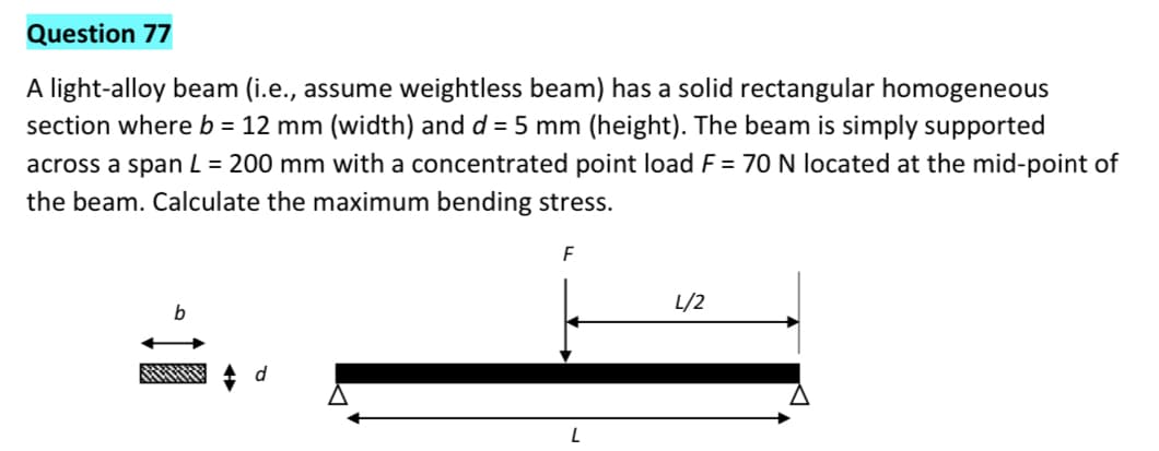 Question 77
A light-alloy beam (i.e., assume weightless beam) has a solid rectangular homogeneous
section where b = 12 mm (width) and d = 5 mm (height). The beam is simply supported
across a span L = 200 mm with a concentrated point load F = 70 N located at the mid-point of
the beam. Calculate the maximum bending stress.
F
L/2
