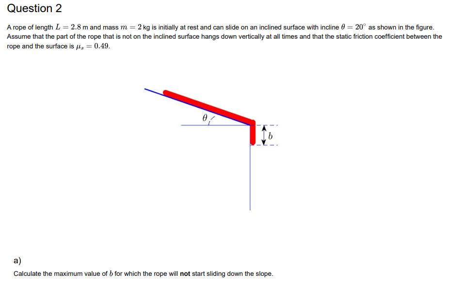 Question 2
A rope of length L = 2.8 m and mass m = 2 kg is initially at rest and can slide on an inclined surface with incline = 20° as shown in the figure.
Assume that the part of the rope that is not on the inclined surface hangs down vertically at all times and that the static friction coefficient between the
rope and the surface is μ = 0.49.
0
b
a)
Calculate the maximum value of b for which the rope will not start sliding down the slope.