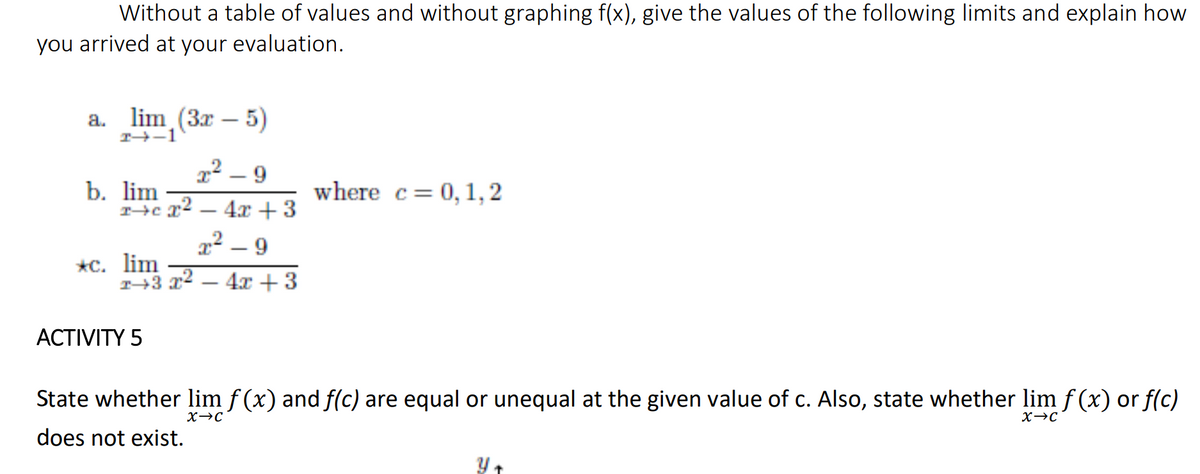 Without a table of values and without graphing f(x), give the values of the following limits and explain how
you arrived at your evaluation.
a.
T-1
lim (3r – 5)
2² – 9
b. lim
where c= 0, 1,2
4x +3
2² – 9
*с. lim
T→3 3
4x +3
АCTIVITY 5
State whether lim f (x) and f(c) are equal or unequal at the given value of c. Also, state whether lim f (x) or f(c)
X→C
X→C
does not exist.
