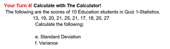 Your Turn 4! Calculate with The Calculator!
The following are the scores of 10 Education students in Quiz 1-Statistics.
13, 19, 20, 21, 25, 21, 17, 18, 20, 27
Calculate the following:
e. Standard Deviation
f. Variance
