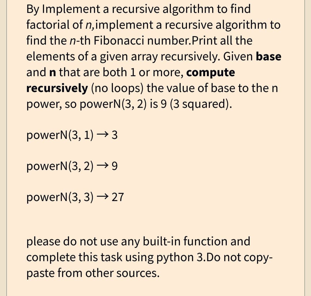 By Implement a recursive algorithm to find
factorial of n, implement a recursive algorithm to
find the n-th Fibonacci number.Print all the
elements of a given array recursively. Given base
and n that are both 1 or more, compute
recursively (no loops) the value of base to the n
power, so powerN(3, 2) is 9 (3 squared).
powerN(3, 1)→3
powerN (3, 2)→9
powerN (3, 3)→ 27
please do not use any built-in function and
complete this task using python 3.Do not copy-
paste from other sources.