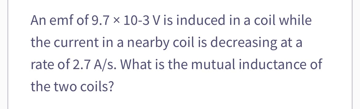 An emf of 9.7 x 10-3 V is induced in a coil while
the current in a nearby coil is decreasing at a
rate of 2.7 A/s. What is the mutual inductance of
the two coils?