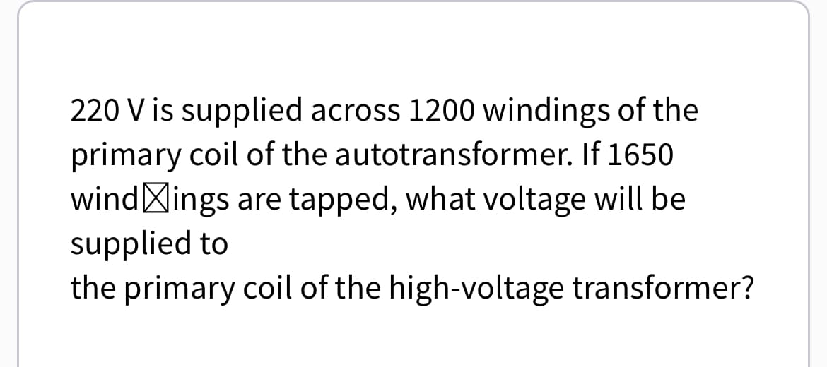 220 V is supplied across 1200 windings of the
primary coil of the autotransformer. If 1650
windings are tapped, what voltage will be
supplied to
the primary coil of the high-voltage transformer?