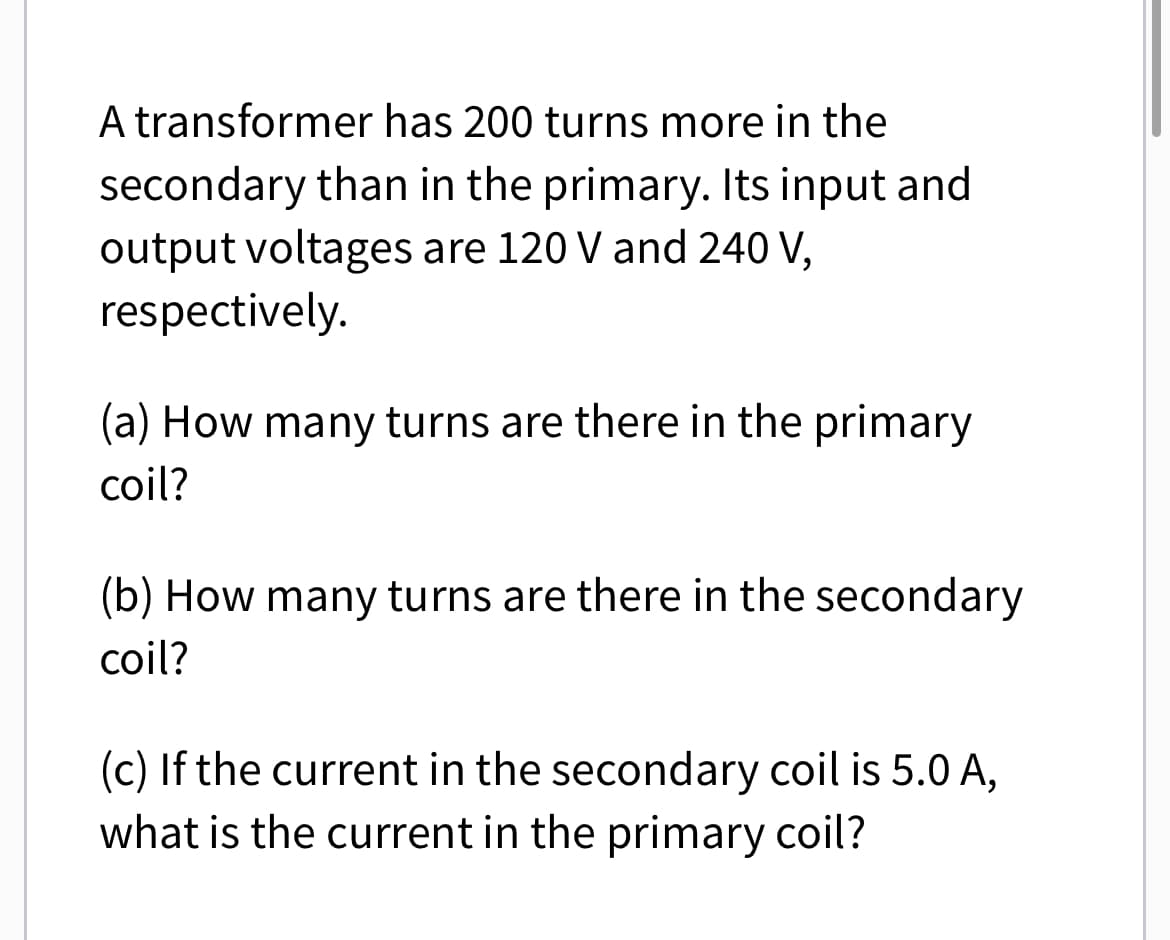 A transformer has 200 turns more in the
secondary than in the primary. Its input and
output voltages are 120 V and 240 V,
respectively.
(a) How many turns are there in the primary
coil?
(b) How many turns are there in the secondary
coil?
(c) If the current in the secondary coil is 5.0 A,
what is the current in the primary coil?