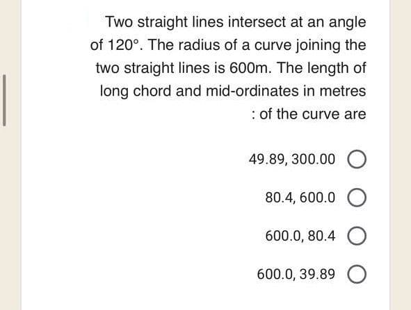 Two straight lines intersect at an angle
of 120°. The radius of a curve joining the
two straight lines is 600m. The length of
long chord and mid-ordinates in metres
: of the curve are
49.89, 300.00 O
O
O
O
80.4, 600.0
600.0, 80.4
600.0, 39.89