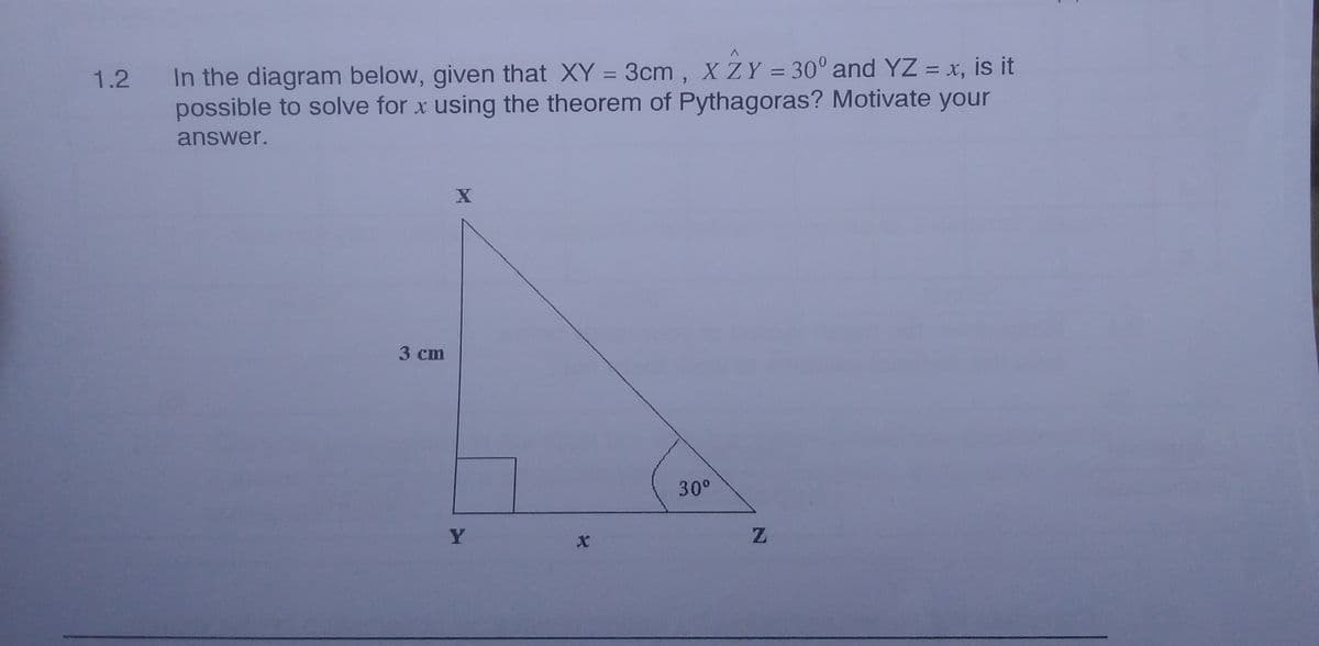 1.2 In the diagram below, given that XY = 3cm, X ZY = 30° and YZ = x, is it
possible to solve for x using the theorem of Pythagoras? Motivate your
%3D
%3D
%3D
answer.
3 cm
30°
Y
