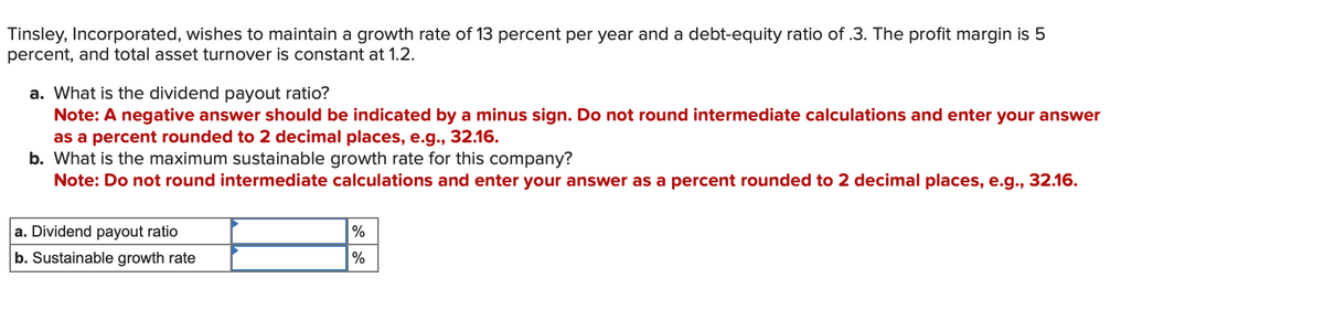 Tinsley, Incorporated, wishes to maintain a growth rate of 13 percent per year and a debt-equity ratio of .3. The profit margin is 5
percent, and total asset turnover is constant at 1.2.
a. What is the dividend payout ratio?
Note: A negative answer should be indicated by a minus sign. Do not round intermediate calculations and enter your answer
as a percent rounded to 2 decimal places, e.g., 32.16.
b. What is the maximum sustainable growth rate for this company?
Note: Do not round intermediate calculations and enter your answer as a percent rounded to 2 decimal places, e.g., 32.16.
a. Dividend payout ratio
b. Sustainable growth rate
%
%