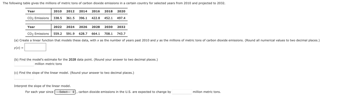 The following table gives the millions of metric tons of carbon dioxide emissions in a certain country for selected years from 2010 and projected to 2032.
2010 2012 2014 2016 2018 2020
452.1 497.4
Year
2022 2024 2026
2028
2030
CO2 Emissions 559.2 591.9 628.7 664.1 708.1
(a) Create a linear function that models these data, with x as the number of years past 2010 and y as the millions of metric tons of carbon dioxide emissions. (Round all numerical values to two decimal places.)
y(x) =
Year
CO2 Emissions 338.5 361.5 396.1 422.8
=
2032
743.7
(b) Find the model's estimate for the 2028 data point. (Round your answer to two decimal places.)
million metric tons
Interpret the slope of the linear model.
For each year since ---Select---
(c) Find the slope of the linear model. (Round your answer to two decimal places.)
carbon dioxide emissions in the U.S. are expected to change by
million metric tons.