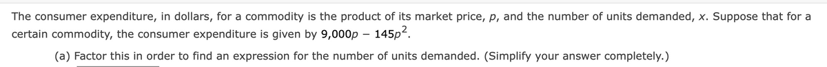 The consumer expenditure, in dollars, for a commodity is the product of its market price, p, and the number of units demanded, x. Suppose that for a
certain commodity, the consumer expenditure is given by 9,000p - 145p².
(a) Factor this in order to find an expression for the number of units demanded. (Simplify your answer completely.)