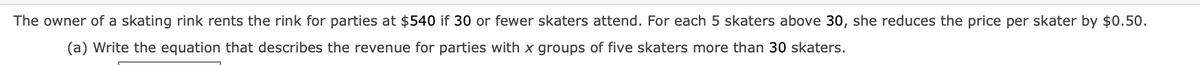 The owner of a skating rink rents the rink for parties at $540 if 30 or fewer skaters attend. For each 5 skaters above 30, she reduces the price per skater by $0.50.
(a) Write the equation that describes the revenue for parties with x groups of five skaters more than 30 skaters.